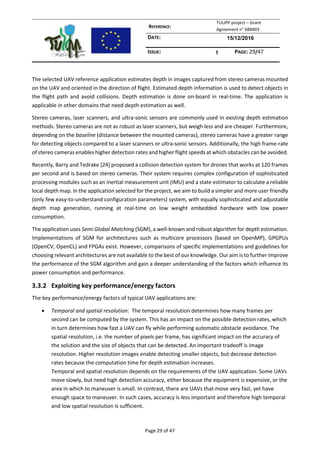 REFERENCE:
TULIPP project – Grant
Agreement n° 688403
DATE: 15/12/2016
ISSUE: 1 PAGE: 29/47
Page 29 of 47
The selected UAV reference application estimates depth in images captured from stereo cameras mounted
on the UAV and oriented in the direction of flight. Estimated depth information is used to detect objects in
the flight path and avoid collisions. Depth estimation is done on-board in real-time. The application is
applicable in other domains that need depth estimation as well.
Stereo cameras, laser scanners, and ultra-sonic sensors are commonly used in existing depth estimation
methods. Stereo cameras are not as robust as laser scanners, but weigh less and are cheaper. Furthermore,
depending on the baseline (distance between the mounted cameras), stereo cameras have a greater range
for detecting objects compared to a laser scanners or ultra-sonic sensors. Additionally, the high frame-rate
of stereo cameras enables higher detection rates and higher flight speeds at which obstacles can be avoided.
Recently, Barry and Tedrake [24] proposed a collision detection system for drones that works at 120 frames
per second and is based on stereo cameras. Their system requires complex configuration of sophisticated
processing modules such as an inertial measurement unit (IMU) and a state estimator to calculate a reliable
local depth map. In the application selected for the project, we aim to build a simpler and more user friendly
(only few easy-to-understand configuration parameters) system, with equally sophisticated and adjustable
depth map generation, running at real-time on low weight embedded hardware with low power
consumption.
The application uses Semi Global Matching (SGM), a well-known and robust algorithm for depth estimation.
Implementations of SGM for architectures such as multicore processors (based on OpenMP), GPGPUs
(OpenCV, OpenCL) and FPGAs exist. However, comparisons of specific implementations and guidelines for
choosing relevant architectures are not available to the best of our knowledge. Our aim is to further improve
the performance of the SGM algorithm and gain a deeper understanding of the factors which influence its
power consumption and performance.
3.3.2 Exploiting key performance/energy factors
The key performance/energy factors of typical UAV applications are:
 Temporal and spatial resolution: The temporal resolution determines how many frames per
second can be computed by the system. This has an impact on the possible detection rates, which
in turn determines how fast a UAV can fly while performing automatic obstacle avoidance. The
spatial resolution, i.e. the number of pixels per frame, has significant impact on the accuracy of
the solution and the size of objects that can be detected. An important tradeoff is image
resolution. Higher resolution images enable detecting smaller objects, but decrease detection
rates because the computation time for depth estimation increases.
Temporal and spatial resolution depends on the requirements of the UAV application. Some UAVs
move slowly, but need high detection accuracy, either because the equipment is expensive, or the
area in which to maneuver is small. In contrast, there are UAVs that move very fast, yet have
enough space to maneuver. In such cases, accuracy is less important and therefore high temporal
and low spatial resolution is sufficient.
 