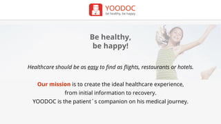 YOODOC
be healthy, be happy
Be healthy,
be happy!
Healthcare should be as easy to find as flights, restaurants or hotels.
Our mission is to create the ideal healthcare experience,
from initial information to recovery.
YOODOC is the patient´s companion on his medical journey.
 