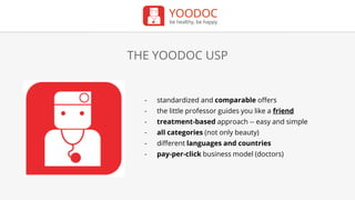 YOODOC
be healthy, be happy
THE YOODOC USP
- standardized and comparable offers
- the little professor guides you like a friend
- treatment-based approach -- easy and simple
- all categories (not only beauty)
- different languages and countries
- pay-per-click business model (doctors)
 