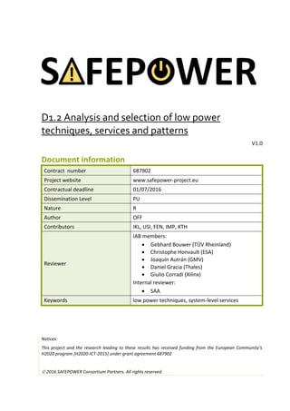 D1.2 Analysis and selection of low power
techniques, services and patterns
V1.0
Document information
Contract number 687902
Project website www.safepower-project.eu
Contractual deadline 01/07/2016
Dissemination Level PU
Nature R
Author OFF
Contributors IKL, USI, FEN, IMP, KTH
Reviewer
IAB members:
 Gebhard Bouwer (TÜV Rheinland)
 Christophe Honvault (ESA)
 Joaquín Autrán (GMV)
 Daniel Gracia (Thales)
 Giulio Corradi (Xilinx)
Internal reviewer:
 SAA
Keywords low power techniques, system-level services
Notices:
This project and the research leading to these results has received funding from the European Community’s
H2020 program [H2020-ICT-2015] under grant agreement 687902
 2016 SAFEPOWER Consortium Partners. All rights reserved.
 