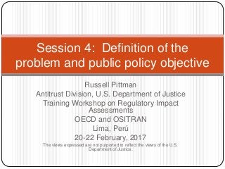 Russell Pittman
Antitrust Division, U.S. Department of Justice
Training Workshop on Regulatory Impact
Assessments
OECD and OSITRAN
Lima, Perú
20-22 February, 2017
The views expressed are not purported to reflect the views of the U.S.
Department of Justice.
Session 4: Definition of the
problem and public policy objective
 