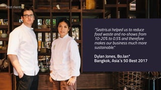 “Seatris.ai helped us to reduce
food waste and no-shows from
10-20% to 0.5% and therefore
makes our business much more
sustainable.“
Dylan Jones, Bo.lan*
Bangkok, Asia´s 50 Best 2017
Pilot clients
 