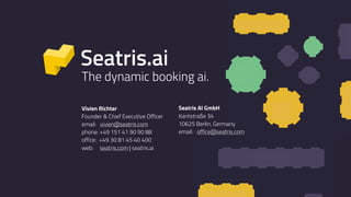 16
15
18
17
14
13 12 11
8
9
Vivien Richter
Founder & Chief Executive Officer
email: vivien@seatris.com 
phone: +49 151 41 90 90 88
office: +49 30 81 45 40 400
web: seatris.com | seatris.ai
Seatris AI GmbH
Kantstraße 34
10625 Berlin, Germany 
email: office@seatris.com
Seatris.ai
The dynamic booking ai.
192021222324
13 12 11
191919 10
 
