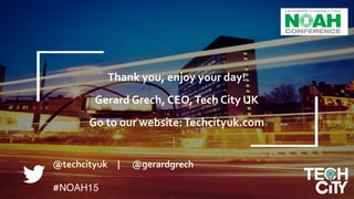 Why	
  London	
  &	
  the	
  UK?	
  
	
  
Gerard	
  Grech,	
  CEO,	
  Tech	
  City	
  UK	
  	
  	
  
14
@techcityuk	
  	
  	
  	
  	
  |	
  	
  	
  	
  	
  	
  @gerardgrech	
  
	
  	
  
#NOAH15
	
  
	
  
	
  
	
  
	
  
	
  
Thank	
  you,	
  enjoy	
  your	
  day!	
  	
  
	
  
Gerard	
  Grech,	
  CEO,	
  Tech	
  City	
  UK	
  	
  
	
  
Go	
  to	
  our	
  website:	
  Techcityuk.com	
  
	
  
 