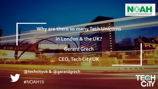 Why	
  London	
  &	
  the	
  UK?	
  
	
  
Gerard	
  Grech,	
  CEO,	
  Tech	
  City	
  UK	
  	
  	
  
1
@techcityuk	
  &	
  @gerardgrech	
  	
  
	
  
#NOAH15
Why	
  are	
  there	
  so	
  many	
  Tech	
  Unicorns	
  	
  
	
  
in	
  London	
  &	
  the	
  UK?	
  	
  
	
  
Gerard	
  Grech	
  
	
  
CEO,	
  Tech	
  City	
  UK	
  	
  	
  
 
