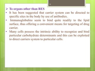 20
 To organs other than RES
• It has been suggested that carrier system can be directed to
specific sites in the body by use of antibodies.
• Immunoglobulins seem to bind quite readily to the lipid
surface, thus offering a convenient means for targeting of drug
carrier.
• Many cells possess the intrinsic ability to recognize and bind
particular carbohydrate determinants and this can be exploited
to direct carriers system to particular cells.
 