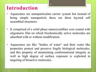 • Aquasomes are nanoparticulate carrier system but instead of
being simple nanoparticle these are three layered self
assembled structures.
• It comprised of a solid phase nanocrystalline core coated with
oligomeric film on which biochemically active molecules are
adsorbed with or without modification.
• Aquasomes are like “bodies of water" and their water like
properties protect and preserve fragile biological molecules,
and this property of maintaining conformational integrity as
well as high degree of surface exposure is exploited in
targeting of bioactive molecules.
22
 