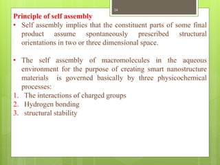 Principle of self assembly
• Self assembly implies that the constituent parts of some final
product assume spontaneously prescribed structural
orientations in two or three dimensional space.
• The self assembly of macromolecules in the aqueous
environment for the purpose of creating smart nanostructure
materials is governed basically by three physicochemical
processes:
1. The interactions of charged groups
2. Hydrogen bonding
3. structural stability
24
 