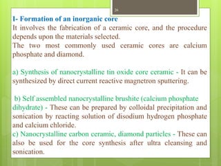 I- Formation of an inorganic core
It involves the fabrication of a ceramic core, and the procedure
depends upon the materials selected.
The two most commonly used ceramic cores are calcium
phosphate and diamond.
a) Synthesis of nanocrystalline tin oxide core ceramic - It can be
synthesized by direct current reactive magnetron sputtering.
b) Self assembled nanocrystalline brushite (calcium phosphate
dihydrate) - These can be prepared by colloidal precipitation and
sonication by reacting solution of disodium hydrogen phosphate
and calcium chloride.
c) Nanocrystalline carbon ceramic, diamond particles - These can
also be used for the core synthesis after ultra cleansing and
sonication.
26
 