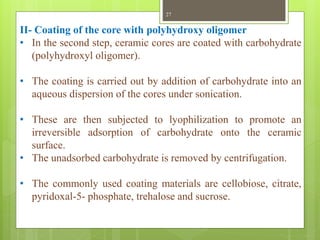 II- Coating of the core with polyhydroxy oligomer
• In the second step, ceramic cores are coated with carbohydrate
(polyhydroxyl oligomer).
• The coating is carried out by addition of carbohydrate into an
aqueous dispersion of the cores under sonication.
• These are then subjected to lyophilization to promote an
irreversible adsorption of carbohydrate onto the ceramic
surface.
• The unadsorbed carbohydrate is removed by centrifugation.
• The commonly used coating materials are cellobiose, citrate,
pyridoxal-5- phosphate, trehalose and sucrose.
27
 