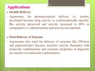 Applications
 Insulin Delivery
• Aquasomes for pharmaceuticals delivery i.e. insulin,
developed because drug activity is conformationally specific.
Bio activity preserved and activity increased to 60% as
compared to i.v administration and toxicity not reported.
 Oral Delivery of Enzyme
• Aquasomes also used for delivery of enzymes like DNAase
and pigments/dyes because enzymes activity fluctuates with
molecular conformation and cosmetic properties of pigments
are sensitive to molecular conformation.
30
 
