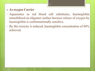  As oxygen Carrier
• Aquasomes as red blood cell substitutes, haemoglobin
immobilized on oligomer surface because release of oxygen by
haemoglobin is conformationally sensitive.
• By this toxicity is reduced, haemoglobin concentration of 80%
achieved.
32
 