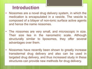 • Niosomes are a novel drug delivery system, in which the
medication is encapsulated in a vesicle. The vesicle is
composed of a bilayer of non-ionic surface active agents
and hence the name niosomes.
• The niosomes are very small, and microscopic in size.
Their size lies in the nanometric scale. Although
structurally similar to liposomes, they offer several
advantages over them.
• Niosomes have recently been shown to greatly increase
transdermal drug delivery and also can be used in
targeted drug delivery, and thus increased study in these
structures can provide new methods for drug delivery.
4
 