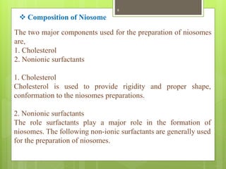 The two major components used for the preparation of niosomes
are,
1. Cholesterol
2. Nonionic surfactants
1. Cholesterol
Cholesterol is used to provide rigidity and proper shape,
conformation to the niosomes preparations.
2. Nonionic surfactants
The role surfactants play a major role in the formation of
niosomes. The following non-ionic surfactants are generally used
for the preparation of niosomes.
 Composition of Niosome
8
 
