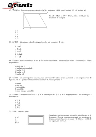 17) FUVEST - A figura representa um retângulo ABCD e um losango AECF com E no lado BC e F no lado AD.
A F D
Se AB = 15 cm e BC = 25 cm , então a medida, em cm,
de um lado do losango é:
B E C
a) 13
b) 14
c) 15
d) 16
e) 17
18) VUNESP - A área de um triângulo retângulo isósceles cujo perímetro é 2 vale:
a) 22 
b) 22 
c) 23
d) 223
e) 21
19) FUVEST - Numa circunferência de raio 1 está inscrito um quadrado. A área da região interna à circunferência e externa
ao quadrado é:
a) maior que 2
b) igual a área do quadrado
c) igual a 2
- 2
d) igual a  - 2
e) igual a /4
20) FUVEST - Um comício político lotou uma praça semicircular de 130 m de raio. Admitindo-se uma ocupação média de
4 pessoas por m2
, qual é a melhor estimativa do número de pessoas presentes ?
a) dez mil
b) cem mil
c) meio milhão
d) um milhão
e) muito mais que um milhão
21) FUVEST - Aumentando-se os lados a e b de um retângulo de 15 % e 20 % respectivamente, a área do retângulo é
aumentada de:
a) 35 %
b) 30 %
b) 3,5 %
d) 3,8 %
e) 38 %
22) UFMG - Observe a figura.
Nessa figura, está representado um canteiro retangular de 6 m de
a) 1,5 largura por 10 m de comprimento, cercado por um passeio de
b) 1 largura constante. Se a área do passeio é de 36 m2
, a medida de
c) 2 sua largura, em metros, é:
d) 0,5
 