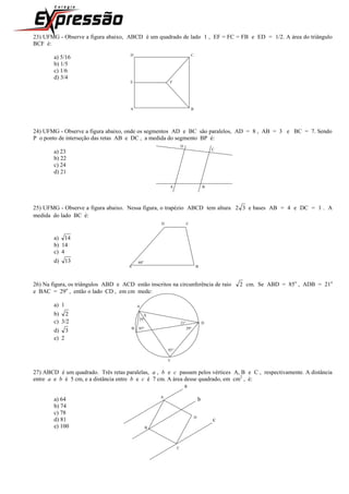 23) UFMG - Observe a figura abaixo, ABCD é um quadrado de lado 1 , EF = FC = FB e ED = 1/2. A área do triângulo
BCF é:
a) 5/16 D C
b) 1/5
c) 1/6
d) 3/4
E F
A B
24) UFMG - Observe a figura abaixo, onde os segmentos AD e BC são paralelos, AD = 8 , AB = 3 e BC = 7. Sendo
P o ponto de interseção das retas AB e DC , a medida do segmento BP é:
D
a) 23 C
b) 22
c) 24
d) 21
A B
25) UFMG - Observe a figura abaixo. Nessa figura, o trapézio ABCD tem altura 32 e bases AB = 4 e DC = 1 . A
medida do lado BC é:
D C
a) 14
b) 14
c) 4
d) 13 60
A B
26) Na figura, os triângulos ABD e ACD estão inscritos na circunferência de raio 2 cm. Se ABD = 85o
, ADB = 21o
e BAC = 29o
, então o lado CD , em cm mede:
a) 1 A
b) 2 X
c) 3/2 29
21 D
d) 3 B 85 29
e) 2
85
C
27) ABCD é um quadrado. Três retas paralelas, a , b e c passam pelos vértices A, B e C , respectivamente. A distância
entre a e b é 5 cm, e a distância entre b e c é 7 cm. A área desse quadrado, em cm2
, é:
a
a) 64 A
b
b) 74
c) 78
d) 81 D
c
e) 100 B
C
 