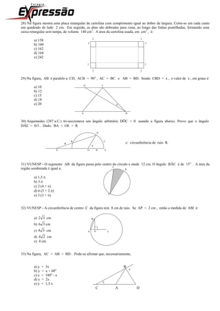 28) Na figura mostra uma placa retangular de cartolina com comprimento igual ao dobro da largura. Corta-se em cada canto
um quadrado de lado 2 cm. Em seguida, as abas são dobradas para cima, ao longo das linhas pontilhadas, formando uma
caixa retangular sem tampa, de volume 140 cm3
. A área da cartolina usada, em cm2
, é:
a) 158 2 2
b) 160 2 2
c) 162
d) 164
e) 242
2 2
2 2
29) Na figura, AB é paralelo a CD, ACB = 90o
, AC = BC e AB = BD. Sendo CBD = x , o valor de x , em graus é:
a) 10 D C
b) 12
c) 15
d) 18
e) 20 X
A B
30) Arquimedes (287 a.C.) tri-seccionava um ângulo arbitrário DÔC =  usando a figura abaixo. Prove que o ângulo
DÂE = /3 . Dado: BA = OE = R
D
R
B C
c: circunferência de raio R.

A O R E
31) VUNESP - O segmento AB da figura passa pelo centro do círculo e mede 12 cm. O ângulo BÂC é de 15o
. A área da
região sombreada é igual a: C
B
a) 1,5.
b) 3.
c) 2.(4 + )
d) 6.(3 + 2.)
e) 3.(3 + ) A
32) VUNESP - A circunferência de centro C da figura tem 8 cm de raio. Se AP = 2 cm , então a medida de AM é:
a) 32 cm M
b) 36 cm
c) 38 cm A P C
d) 24 cm
e) 4 cm
33) Na figura, AC = AB = BD . Pode-se afirmar que, necessariamente,
a) y = 3x B
b) y = x + 60o Y
c) y = 180o
- x
d) y = 2x
e) y = 1,5.x X
C A D
 