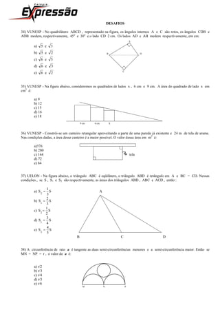 DESAFIOS
34) VUNESP - No quadrilátero ABCD , representado na figura, os ângulos internos A e C são retos, os ângulos CDB e
ADB medem, respectivamente, 45o
e 30o
e o lado CD 2 cm. Os lados AD e AB medem respectivamente, em cm:
A
a) 3e5
b) 2e5 B D
c) 5e6
d) 3e6
e) 2e6 C
35) VUNESP - Na figura abaixo, consideremos os quadrados de lados x , 6 cm e 9 cm. A área do quadrado de lado x em
cm2
é:
a) 9
b) 12
c) 15
d) 16
e) 18
9 cm 6 cm X
36) VUNESP - Constrói-se um canteiro retangular aproveitando a parte de uma parede já existente e 24 m de tela de arame.
Nas condições dadas, a área desse canteiro é a maior possível. O valor dessa área em m2
é:
a)576
b) 280
c) 144 tela
d) 72
e) 64
37) UELON - Na figura abaixo, o triângulo ABC é eqüilátero, o triângulo ABD é retângulo em A e BC = CD. Nessas
condições , se S , S1 e S2 são respectivamente, as áreas dos triângulos ABD , ABC e ACD , então :
a) S
3
1
S
2
 A
b) S
3
2
S
1

c) S
2
1
S
2

d) S
4
3
S
1

e) S
5
4
S
2

B C D
38) A circunferência de raio a é tangente as duas semi-circunferências menores e a semi-circunferência maior. Então se
MN = NP = r , o valor de a é:
a) r/2
b) r/3
c) r/4
d) r/5
e) r/6
M N P
 