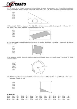 39) No interior de um triângulo tomamos três circunferências de mesmo raio e tangentes entre si e aos lados do triângulo,
como mostra a figura. Sendo o triângulo retângulo de catetos iguais a 3 e 4 cm, então o raio dessas circunferências em cm é:
a) 1/2
b) 3/4
c) 2/5
d) 3/2
e) 2/3
40) No retângulo ABCD os segmentos PB , BQ , DR e SD tem a mesma medida. Sendo que AB = 13 cm e BC = 7
cm , então, o valor da área máxima da figura sombreada em cm2
será:
a) 25 A p B
b) 30
c) 40
d) 50 S
Q
e) 60
D R C
41) Na figura abaixo o quadrado hachurado está inscrito em outro de lado igual a 6 cm. Então a área mínima do quadrado
inscrito em cm2
é:
a) 16
b) 18
c) 20
d) 14
e) 12
42) O pentágono ABCDE abaixo está inscrito em uma circunferência de centro O. O ângulo central CÔD mede 60o
. Então
o valor de x + y é:
E
x
a) 180o
b) 190o
A
c) 200o
D
d) 210o
O 60
e) 220o
B y
C
43) ABCD é um quadrado de área igual a 1. São tomados dois pontos P  AB e Q  AD tais que PA + AQ = AD. A área
máxima do triângulo APQ é:
D C
a) 1/4
b) 1/6
c) 1/8
d) 1/5
e) 1/7 Q
A P B
GABARITO:
01) a 02) c 03) a 04) d 05) b 06) a 07) a 08) a 09) c 10) b 11) c 12) b 13) a 14) e
15) d 16) b 17) e 18) d 19) d 20) b 21) e 22) b 23) a 24) d 25) d 26) e 27) b 28) c
29) c 31) e 32) d 33) a 34) e 35) d 36) d 37) c 38) a 39) a 40) d 41) b 42) d 43) c
 