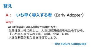 答え
A： いち早く導入する者（Early Adopter）
Why?
AI は今後あらゆる領域で有用になり、
生産性を大幅に向上し、大きな経済成長をもたらすから。
「いち早く取り入れる国、組織、企業」には、
大きな利益がもたらされるでしょう。
ー The Future Computed
 