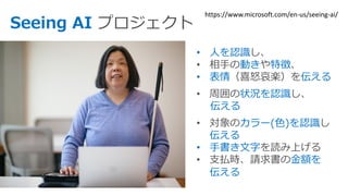 Seeing AI
• 人を認識
動き 特徴
• 表情 伝える
状況を認識
伝える
カラー(色)を認識
伝える
• 手書き文字
金額を
伝える
https://www.microsoft.com/en-us/seeing-ai/
 