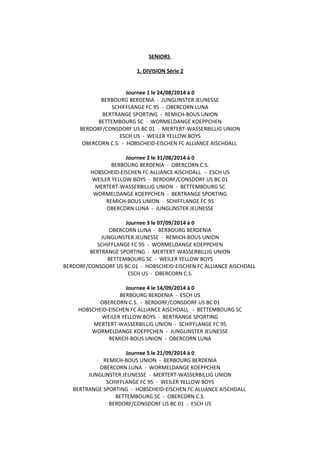 SENIORS
1. DIVISION Série 2
Journee 1 le 24/08/2014 à 0
BERBOURG BERDENIA - JUNGLINSTER JEUNESSE
SCHIFFLANGE FC 95 - OBERCORN LUNA
BERTRANGE SPORTING - REMICH-BOUS UNION
BETTEMBOURG SC - WORMELDANGE KOEPPCHEN
BERDORF/CONSDORF US BC 01 - MERTERT-WASSERBILLIG UNION
ESCH US - WEILER YELLOW BOYS
OBERCORN C.S. - HOBSCHEID-EISCHEN FC ALLIANCE AISCHDALL
Journee 2 le 31/08/2014 à 0
BERBOURG BERDENIA - OBERCORN C.S.
HOBSCHEID-EISCHEN FC ALLIANCE AISCHDALL - ESCH US
WEILER YELLOW BOYS - BERDORF/CONSDORF US BC 01
MERTERT-WASSERBILLIG UNION - BETTEMBOURG SC
WORMELDANGE KOEPPCHEN - BERTRANGE SPORTING
REMICH-BOUS UNION - SCHIFFLANGE FC 95
OBERCORN LUNA - JUNGLINSTER JEUNESSE
Journee 3 le 07/09/2014 à 0
OBERCORN LUNA - BERBOURG BERDENIA
JUNGLINSTER JEUNESSE - REMICH-BOUS UNION
SCHIFFLANGE FC 95 - WORMELDANGE KOEPPCHEN
BERTRANGE SPORTING - MERTERT-WASSERBILLIG UNION
BETTEMBOURG SC - WEILER YELLOW BOYS
BERDORF/CONSDORF US BC 01 - HOBSCHEID-EISCHEN FC ALLIANCE AISCHDALL
ESCH US - OBERCORN C.S.
Journee 4 le 14/09/2014 à 0
BERBOURG BERDENIA - ESCH US
OBERCORN C.S. - BERDORF/CONSDORF US BC 01
HOBSCHEID-EISCHEN FC ALLIANCE AISCHDALL - BETTEMBOURG SC
WEILER YELLOW BOYS - BERTRANGE SPORTING
MERTERT-WASSERBILLIG UNION - SCHIFFLANGE FC 95
WORMELDANGE KOEPPCHEN - JUNGLINSTER JEUNESSE
REMICH-BOUS UNION - OBERCORN LUNA
Journee 5 le 21/09/2014 à 0
REMICH-BOUS UNION - BERBOURG BERDENIA
OBERCORN LUNA - WORMELDANGE KOEPPCHEN
JUNGLINSTER JEUNESSE - MERTERT-WASSERBILLIG UNION
SCHIFFLANGE FC 95 - WEILER YELLOW BOYS
BERTRANGE SPORTING - HOBSCHEID-EISCHEN FC ALLIANCE AISCHDALL
BETTEMBOURG SC - OBERCORN C.S.
BERDORF/CONSDORF US BC 01 - ESCH US
 