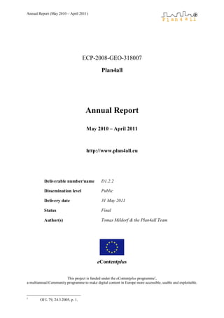 Annual Report (May 2010 – April 2011)




                                    ECP-2008-GEO-318007

                                               Plan4all




                                     Annual Report

                                     May 2010 – April 2011



                                     http://www.plan4all.eu




           Deliverable number/name             D1.2.2

           Dissemination level                 Public

           Delivery date                       31 May 2011

           Status                              Final

           Author(s)                           Tomas Mildorf & the Plan4all Team




                                            eContentplus


                        This project is funded under the eContentplus programme1,
a multiannual Community programme to make digital content in Europe more accessible, usable and exploitable.



1
        OJ L 79, 24.3.2005, p. 1.
 