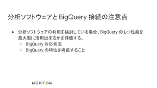 分析ソフトウェアと BigQuery 接続の注意点
● 分析ソフトウェアの利用を検討している場合、BigQuery のもつ性能を
最大限に活用出来るかを評価する。
○ BigQuery 対応状況
○ BigQuery の特性を考慮すること
 
