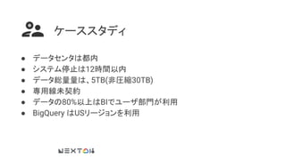 ケーススタディ
● データセンタは都内
● システム停止は12時間以内
● データ総量量は、5TB(非圧縮30TB)
● 専用線未契約
● データの80%以上はBIでユーザ部門が利用
● BigQuery はUSリージョンを利用
 