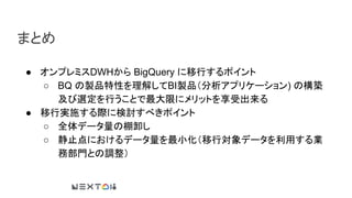 まとめ
● オンプレミスDWHから BigQuery に移行するポイント
○ BQ の製品特性を理解してBI製品（分析アプリケーション) の構築
及び選定を行うことで最大限にメリットを享受出来る
● 移行実施する際に検討すべきポイント
○ 全体データ量の棚卸し
○ 静止点におけるデータ量を最小化（移行対象データを利用する業
務部門との調整）
 