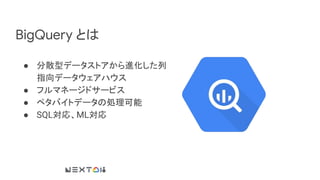 BigQuery とは
● 分散型データストアから進化した列
指向データウェアハウス
● フルマネージドサービス
● ペタバイトデータの処理可能
● SQL対応、ML対応
 
