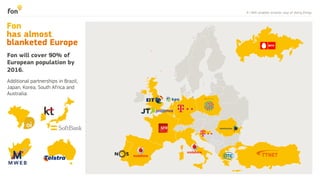 4 | WiFi enables smarter way of doing things
Additional partnerships in Brazil,
Japan, Korea, South Africa and
Australia:
Fon will cover 90% of
European population by
2016.
Fon
has almost
blanketed Europe
 