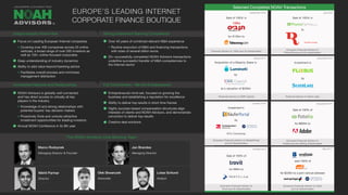 Selected Completed NOAH Transactions
Focus on Leading European Internet companies
Covering over 400 companies across 25 online
verticals, a broad range of over 500 investors as
well as 100+ online-focused corporates
Deep understanding of industry dynamics
Ability to add value beyond banking advice
Facilitates overall process and minimizes
management distraction
NOAH Advisors is globally well connected
and has direct access to virtually all key
players in the industry
Knowledge of and strong relationships with
potential buyers’ key decision makers
Proactively finds and unlocks attractive
investment opportunities for leading investors
Annual NOAH Conference in its 8th year
Over 40 years of combined relevant M&A experience
Routine execution of M&A and financing transactions
with sizes of several billion euros
25+ successfully completed NOAH Advisors transactions
underline successful transfer of M&A competencies to
the Internet sector
Entrepreneurial mind-set, focused on growing the
business and establishing a reputation for excellence
Ability to deliver top results in short time frames
Highly success-based compensation structures align
interests of clients and NOAH Advisors, and demonstrate
conviction to deliver top results
Creative deal solutions
December 2014
October 2014 May 2014
Sale of 100% of
for $800m to
Exclusive Financial Advisor to
Fotolia and the Selling Shareholders
Sale of 100% of
for €80m to
Exclusive Financial Advisor to
Trovit and its Shareholders
sold 100% of
for $228m to a joint venture between
Exclusive Financial Advisor to Yad2
and its Shareholders
Unique Industry Know-How
Unmatched Network and Relationships
Strong Investment Banking Competence
Full Commitment - We Are Entrepreneurs!
EUROPE’S LEADING INTERNET
CORPORATE FINANCE BOUTIQUE
October 2016
July 2018
December 2016
®
The NOAH Advisors Core Banking Team
Investment in
Exclusive Financial Advisor to KäuferPortal
and its Shareholders
by
84% Ownership
Exclusive Financial Advisor to
PromoFarma and its shareholders
Financial Advisor to Silver Lake
Investment in
by
September 2018
August 2017
Financial Advisor to 10bis and its shareholders
Financial Advisor to EMK Capital
Acquisition of a Majority Stake in
by
at a valuation of $200m
Marco Rodzynek
Managing Director & Founder
Jan Brandes
Managing Director
Nikhil Parmar
Director
Olek Skwarczek
Associate
Lukas Schlund
Analyst
Sale of 100% in
to
Sale of 100% in
for €135m to
10Bis
 