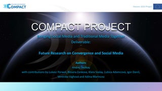 COMPACT PROJECT
Bringing Social Media and Traditional Media Together
Deliverable:
Future Research on Convergence and Social Media
Authors:
Andrej Školkay
with contributions by Lukasz Porwol, Bissera Zankova, Klara Szalay, Ľubica Adamcová, Igor Daniš,
Veronika Vighová and Adina Marincea
1
 