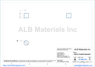 １．５８
１．５８
12345
ALB Materials IncUNLESS OTHERWISE SPECIFIED,
DIMENSIONS ARE IN MM
TOLERANCES:
FRACTIONAL 0.1
ANGULAR: 0.5
ONE PLACE DECIMAL 0.1
TWO PLACE DECIMAL 0.10
TITLE:
DISC/CYLINDER MAGNET
SHEET 1 OF 1
DWG. NO. REV
0
SCALE: 9:1
MATERIAL
SEE PRODUCT PAGE
PROPRIETARY AND CONFIDENTIAL: THE INFORMATION CONTAINED IN THIS DRAWING IS THE SOLE PROPERTY OF ALB MATERIALS INC.
ANY REPRODUCTION IN PART OR AS A WHOLE WITHOUT THE WRITTEN PERMISSION OF ALB MATERIALS INC. IS PROHIBITED.
https://www.albmagnets.com/ sales@albmagnets.com
DO NOT
SCALED RAWING
SIZE
A D1.58H1.58
ALB Materials Inc
 