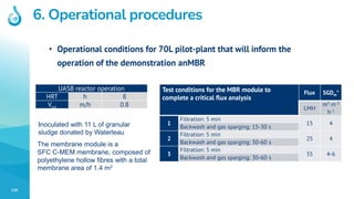 130
6. Operational procedures Only if info is available
• Operational conditions for 70L pilot-plant that will inform the
operation of the demonstration anMBR
Test conditions for the MBR module to
complete a critical flux analysis
Flux SGDm*
LMH
m3 m-2
h-1
1
Filtration: 5 min
15 4
Backwash and gas sparging: 15-30 s
2
Filtration: 5 min
25 4
Backwash and gas sparging: 30-60 s
3
Filtration: 5 min
35 4-6
Backwash and gas sparging: 30-60 s
UASB reactor operation
HRT h 8
Vup m/h 0.8
Inoculated with 11 L of granular
sludge donated by Waterleau
The membrane module is a
SFC C-MEM membrane, composed of
polyethylene hollow fibres with a total
membrane area of 1.4 m2
 