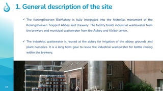 139
1. General description of the site
✓ The Koningshoeven BioMakery is fully integrated into the historical monument of the
Koningshoeven Trappist Abbey and Brewery. The facility treats industrial wastewater from
the brewery and municipal wastewater from the Abbey and Visitor center.
✓ The industrial wastewater is reused at the abbey for irrigation of the abbey grounds and
plant nurseries. It is a long term goal to reuse the industrial wastewater for bottle rinsing
within the brewery.
 