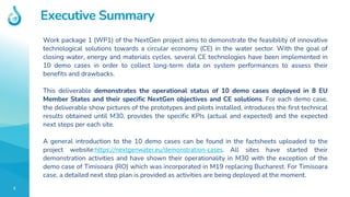 3
Executive Summary
Work package 1 (WP1) of the NextGen project aims to demonstrate the feasibility of innovative
technological solutions towards a circular economy (CE) in the water sector. With the goal of
closing water, energy and materials cycles, several CE technologies have been implemented in
10 demo cases in order to collect long-term data on system performances to assess their
benefits and drawbacks.
This deliverable demonstrates the operational status of 10 demo cases deployed in 8 EU
Member States and their specific NextGen objectives and CE solutions. For each demo case,
the deliverable show pictures of the prototypes and pilots installed, introduces the first technical
results obtained until M30, provides the specific KPIs (actual and expected) and the expected
next steps per each site.
A general introduction to the 10 demo cases can be found in the factsheets uploaded to the
project website:https://nextgenwater.eu/demonstration-cases. All sites have started their
demonstration activities and have shown their operationality in M30 with the exception of the
demo case of Timisoara (RO) which was incorporated in M19 replacing Bucharest. For Timisoara
case, a detailed next step plan is provided as activities are being deployed at the moment.
 