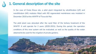 34
1. General description of the site
In the case of Costa Brava site, a pilot plant integrated by ultrafiltration (UF) and
nanofiltration (NF) modules fitted with RO regenerated membranes was installed in
December 2019 at the WWTP of Tossa de Mar.
The pilot plant was allocated after the sand filter of the tertiary treatment of the
WWTP. It will operate for 2 years (2020-2021). During this period, the operation
conditions of this new system will be evaluated, as well as the quality of the water
obtained to be used for the irrigation of private gardens.
 