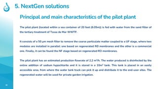 40
Principal and main characteristics of the pilot plant
The pilot plant (located within a sea container of 20 feet (6.05m)) is fed with water from the sand filter of
the tertiary treatment of Tossa de Mar WWTP.
It consists of a 50 µm mesh filter to remove the coarse particulate matter coupled to a UF stage, where two
modules are installed in parallel: one based on regenerated RO membranes and the other is a commercial
one. Finally, it can be found the NF stage based on regenerated RO membranes.
The pilot plant has an estimated production flowrate of 2,2 m3/h. The water produced is disinfected by the
online addition of sodium hypochlorite and it is stored in a 10m3 tank. This tank is placed in an easily
accessible area, from where the water tank truck can pick it up and distribute it to the end-user sites. The
regenerated water will be used for private garden irrigation.
5. NextGen solutions
 