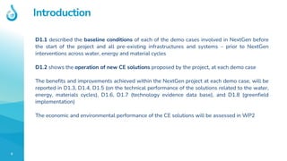 5
Introduction
D1.1 described the baseline conditions of each of the demo cases involved in NextGen before
the start of the project and all pre-existing infrastructures and systems – prior to NextGen
interventions across water, energy and material cycles
D1.2 shows the operation of new CE solutions proposed by the project, at each demo case
The benefits and improvements achieved within the NextGen project at each demo case, will be
reported in D1.3, D1.4, D1.5 (on the technical performance of the solutions related to the water,
energy, materials cycles), D1.6, D1.7 (technology evidence data base), and D1.8 (greenfield
implementation)
The economic and environmental performance of the CE solutions will be assessed in WP2
 
