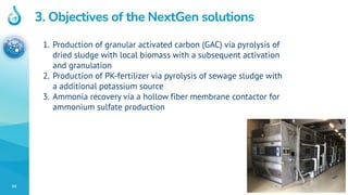 93
3. Objectives of the NextGen solutions
1. Production of granular activated carbon (GAC) via pyrolysis of
dried sludge with local biomass with a subsequent activation
and granulation
2. Production of PK-fertilizer via pyrolysis of sewage sludge with
a additional potassium source
3. Ammonia recovery via a hollow fiber membrane contactor for
ammonium sulfate production
 