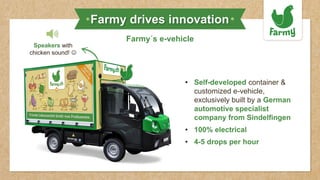 Farmy drives innovation
Farmy´s e-vehicle
• Self-developed container &
customized e-vehicle,
exclusively built by a German
automotive specialist
company from Sindelfingen
• 100% electrical
• 4-5 drops per hour
Speakers with
chicken sound! ☺
 