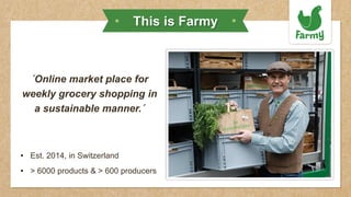 ´Online market place for
weekly grocery shopping in
a sustainable manner.´
• Est. 2014, in Switzerland
• > 6000 products & > 600 producers
This is Farmy
 
