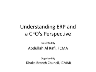Understanding ERP and
a CFO’s Perspective
Presented By
Abdullah Al Rafi, FCMA
Organized By
Dhaka Branch Council, ICMAB
 
