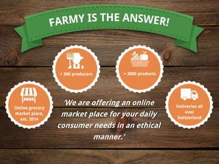 ‘We are offering an online
market place for your daily
consumer needs in an ethical
manner.’
Online grocery
market place,
est. 2014
> 300 producers
Deliveries all
over
Switzerland
> 3000 products
 