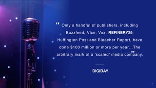 4
Only a handful of publishers, including
Buzzfeed, Vice, Vox, REFINERY29,
Huffington Post and Bleacher Report, have
done $100 million or more per year…The
arbitrary mark of a ‘scaled’ media company.
DIGIDAY
“
”
 