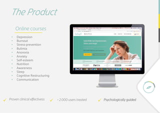 The Product
Proven clinical eﬀectivessü  				 ü  				> 2.000 users treated Psychologically guidedü  				
Online courses
•  Depression
•  Burnout
•  Stress-prevention 
•  Bulimia
•  Anorexia
•  Anxiety
•  Self-esteem
•  Nutrition
•  Awareness
•  Sleep
•  Cognitive Restructuring
•  Communication
 
