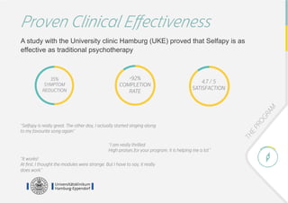 Proven Clinical Eﬀectiveness
A study with the University clinic Hamburg (UKE) proved that Selfapy is as
effective as traditional psychotherapy
>92%
COMPLETION
RATE
4,7 / 5
SATISFACTION
35%
SYMPTOM
REDUCTION
“Selfapy is really great. The other day, I actually started singing along
to my favourite song again”	
“I am really thrilled
High praises for your program, it is helping me a lot.”
“It works!
At ﬁrst, I thought the modules were strange. But I have to say, it really
does work.”
 