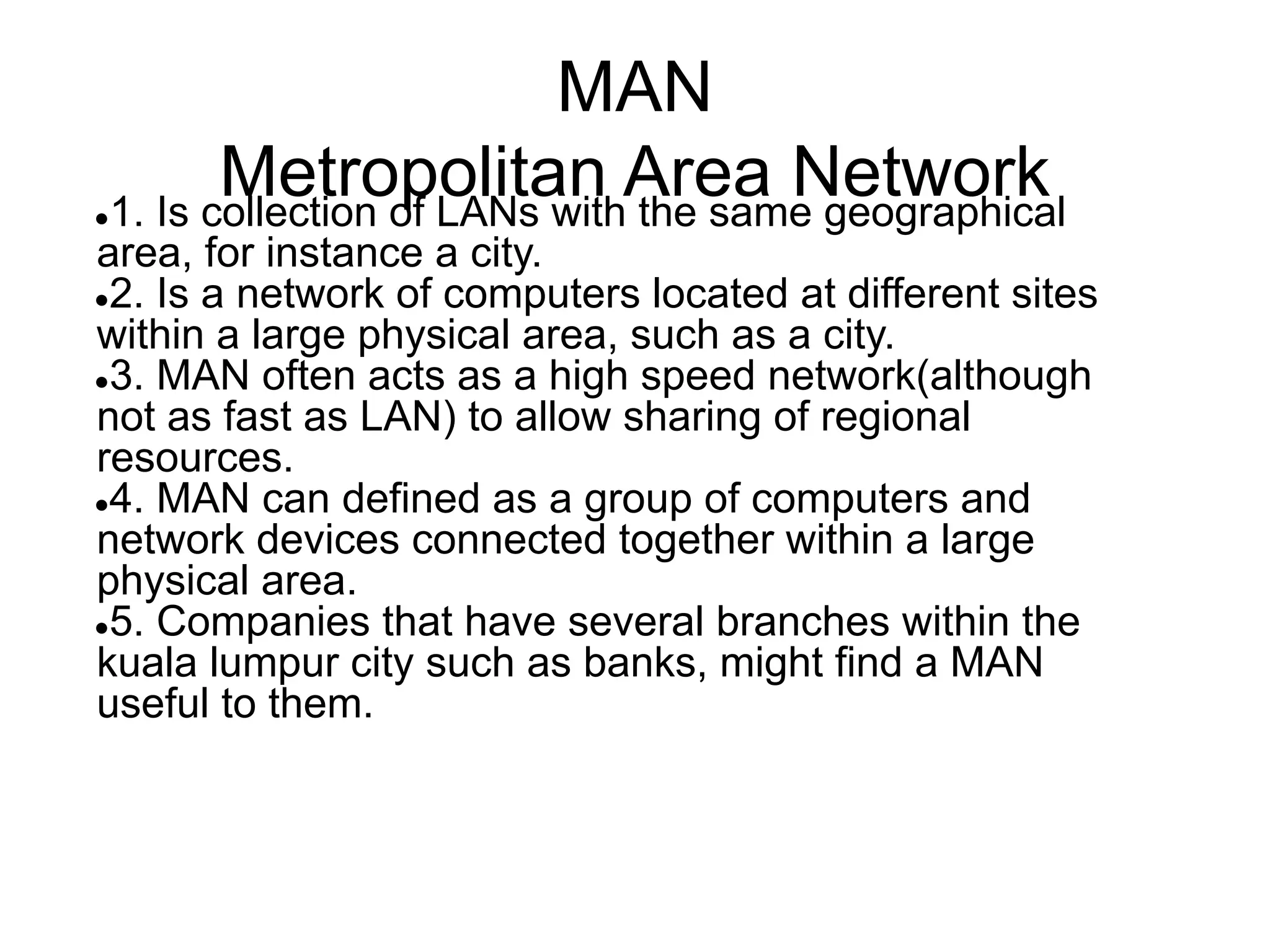 MAN
Metropolitan Area Network
●1. Is collection of LANs with the same geographical
area, for instance a city.
●2. Is a network of computers located at different sites
within a large physical area, such as a city.
●3. MAN often acts as a high speed network(although
not as fast as LAN) to allow sharing of regional
resources.
●4. MAN can defined as a group of computers and
network devices connected together within a large
physical area.
●5. Companies that have several branches within the
kuala lumpur city such as banks, might find a MAN
useful to them.
 